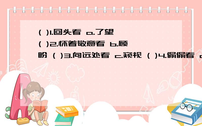 ( )1.回头看 a.了望 ( )2.怀着敬意看 b.顾盼 ( )3.向远处看 c.窥视 ( )4.偷偷看 d.回顾 ( )5.粗略看 e.鸟瞰 ( )6.向四处看 f.浏览 ( )7.向下看 g.观察 ( )8.仔细看 h.瞻仰