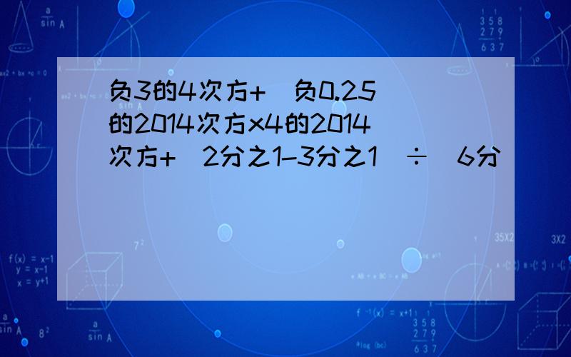 负3的4次方+(负0.25)的2014次方x4的2014次方+(2分之1-3分之1)÷(6分