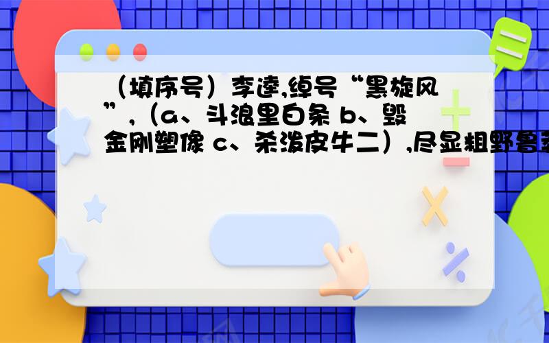 （填序号）李逵,绰号“黑旋风”,（a、斗浪里白条 b、毁金刚塑像 c、杀泼皮牛二）,尽显粗野鲁莽； （a、大闹高唐州 b、怒杀阎婆惜 c、义夺快活林）只因疾恶如仇.