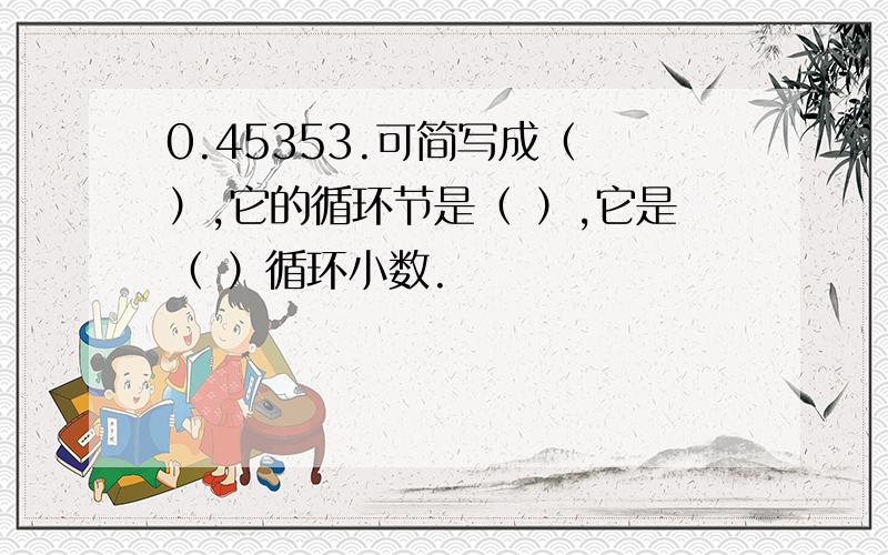 0.45353.可简写成（ ）,它的循环节是（ ）,它是（ ）循环小数.