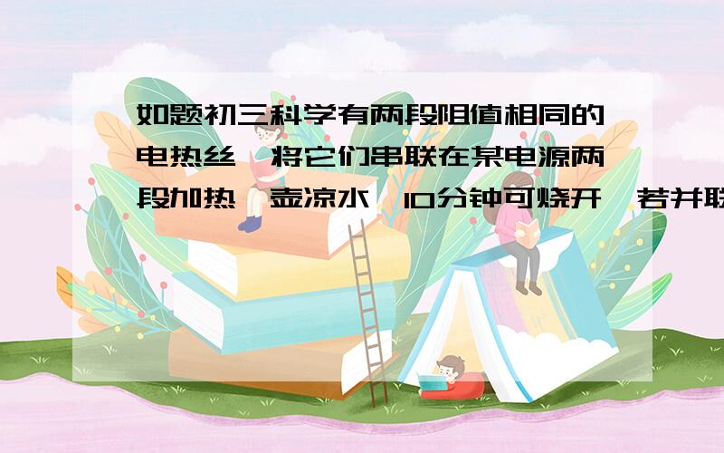 如题初三科学有两段阻值相同的电热丝,将它们串联在某电源两段加热一壶凉水,10分钟可烧开,若并联,则需要几分钟.