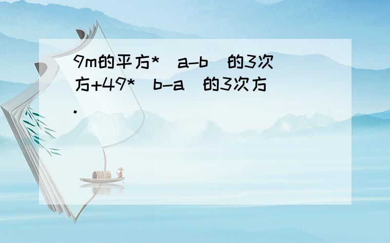 9m的平方*（a-b)的3次方+49*（b-a)的3次方.