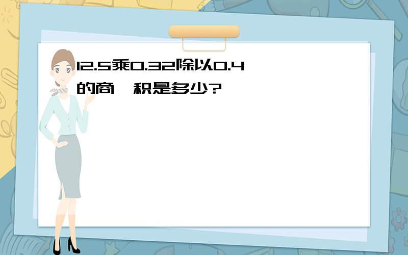 12.5乘0.32除以0.4的商,积是多少?