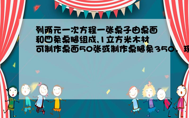 列两元一次方程一张桌子由桌面和四条桌腿组成,1立方米木材可制作桌面50张或制作桌腿条350．现有11立方米的要木材,问应如何分配木材,可以使桌面与桌腿配套,共能配成多少张桌子