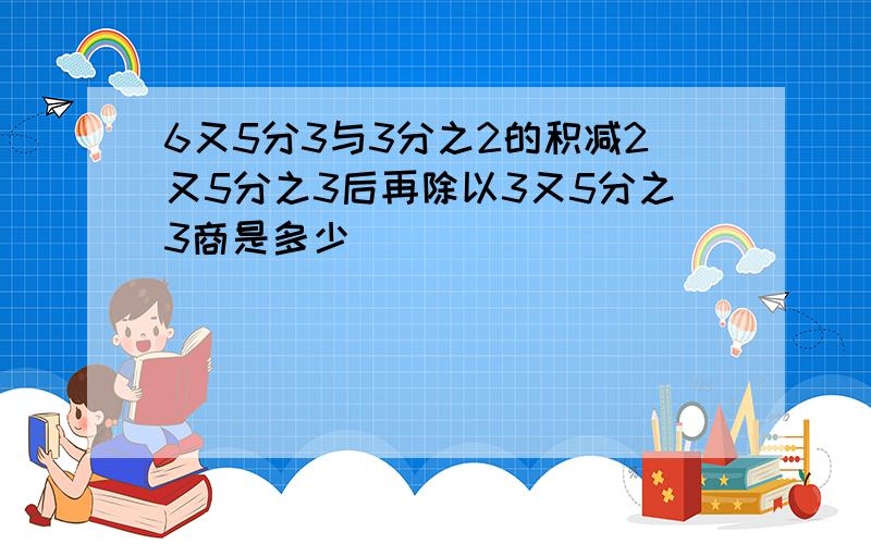 6又5分3与3分之2的积减2又5分之3后再除以3又5分之3商是多少