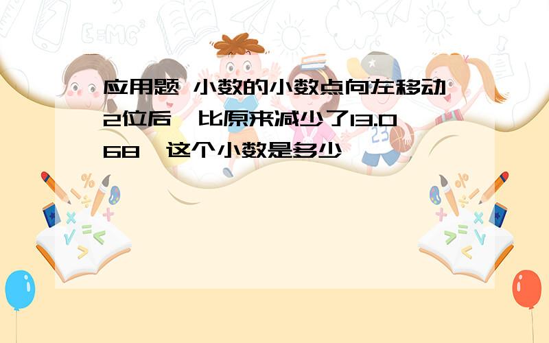 应用题 小数的小数点向左移动2位后,比原来减少了13.068,这个小数是多少