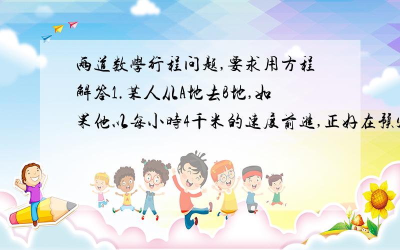 两道数学行程问题,要求用方程解答1.某人从A地去B地,如果他以每小时4千米的速度前进,正好在预定的时间内到达,他用这个速度步行了全程的一半后,其余路程搭乘速度为每小时20千米的公共汽