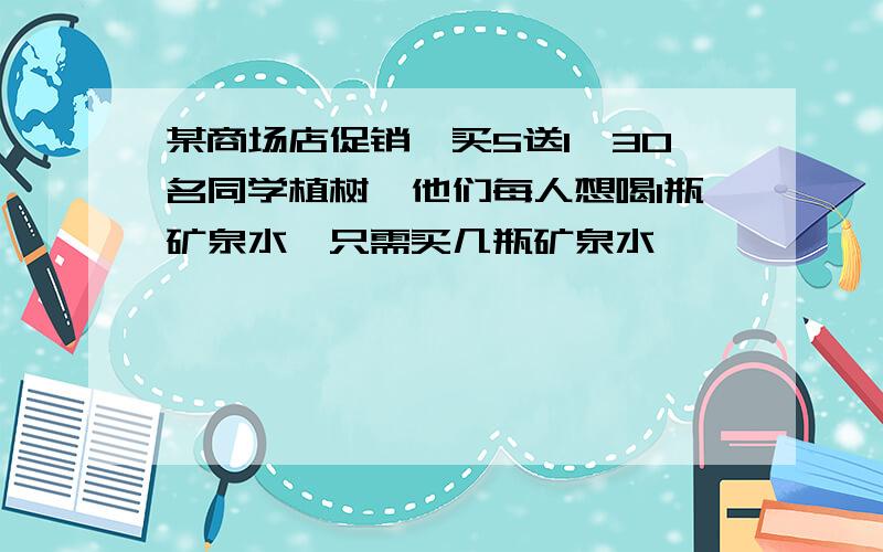 某商场店促销,买5送1,30名同学植树,他们每人想喝1瓶矿泉水,只需买几瓶矿泉水