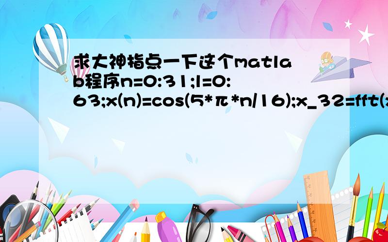 求大神指点一下这个matlab程序n=0:31;l=0:63;x(n)=cos(5*π*n/16);x_32=fft(x(n),n)；x_64=fft(x(n),l);subplot(2,1,1);stem(n,abs(x_32),'.'); title('32dft') subplot(2,1,2);stem(l,abs(x_64),'.');title('64dft')w=[0:1:500]*pi/500;h=freqz(x,1,n);sub