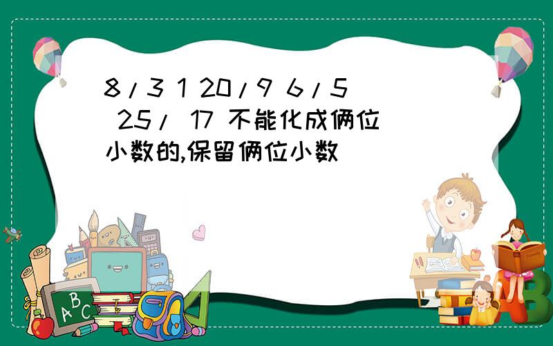 8/3 1 20/9 6/5 25/ 17 不能化成俩位小数的,保留俩位小数