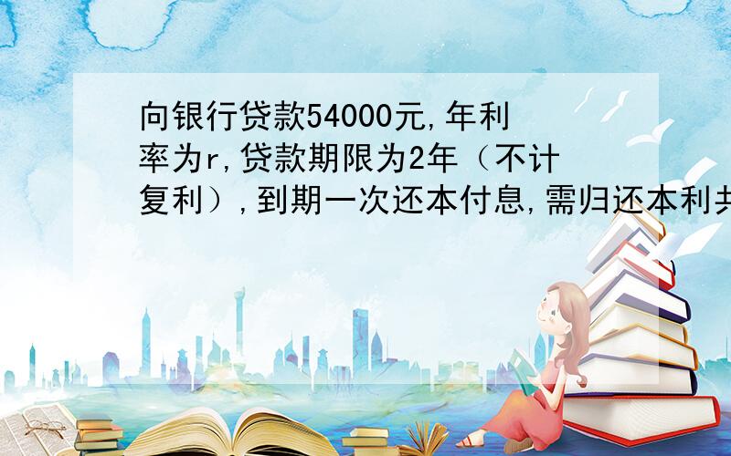 向银行贷款54000元,年利率为r,贷款期限为2年（不计复利）,到期一次还本付息,需归还本利共（ ）元?