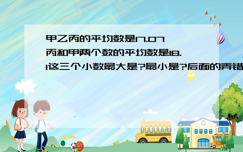 甲乙丙的平均数是17.07,丙和甲两个数的平均数是18.1这三个小数最大是?最小是?后面的弄错了应该是乙是多少