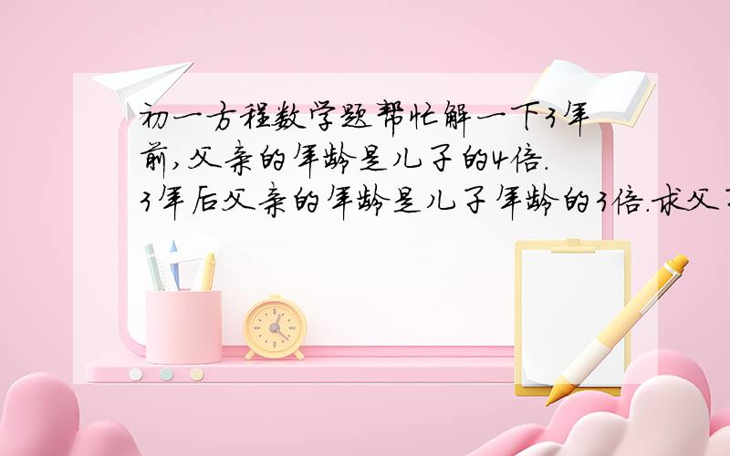 初一方程数学题帮忙解一下3年前,父亲的年龄是儿子的4倍.3年后父亲的年龄是儿子年龄的3倍.求父子今年各是多少岁?设3年前儿子年龄为x岁,列出方程