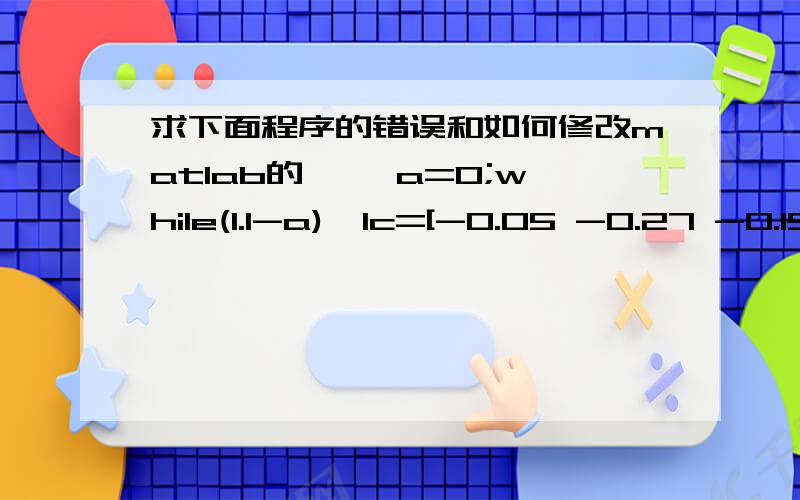 求下面程序的错误和如何修改matlab的>> a=0;while(1.1-a)>1c=[-0.05 -0.27 -0.19 -0.185 -0.185];Aeq=[1 1.01 1.02 1.045 1.065]; beq=[1];A=[0 0.025 0 0 0;0 0 0.015 0 0;0 0 0 0.055 0;0 0 0 0 0.026];b=[a;a;a;a];vlb=[0,0,0,0,0];vub=[];[x,val]=lin