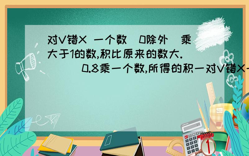 对V错X 一个数(0除外)乘大于1的数,积比原来的数大.( ) 0.8乘一个数,所得的积一对V错X一个数(0除外)乘大于1的数,积比原来的数大.( )0.8乘一个数,所得的积一定比0.8小.( )一个因数扩大到原来的10