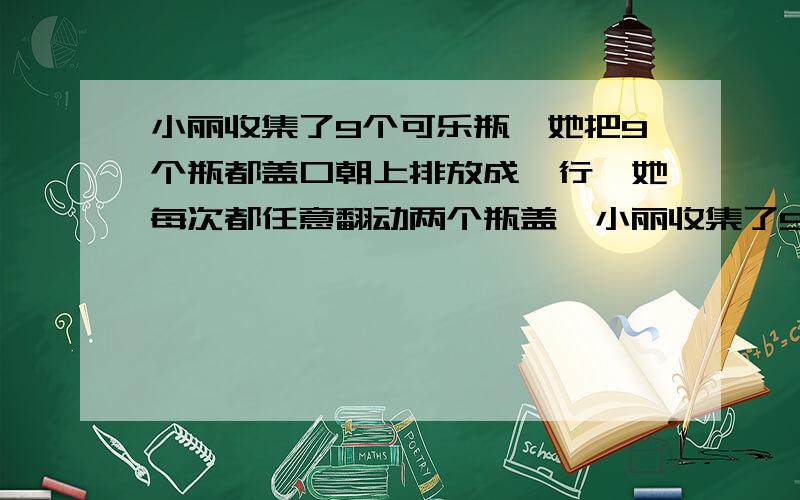 小丽收集了9个可乐瓶,她把9个瓶都盖口朝上排放成一行,她每次都任意翻动两个瓶盖,小丽收集了9个可乐瓶,她把9个瓶都盖口朝上排放成一行,她每次都任意翻动两个瓶盖（盖口朝上的翻成朝下,