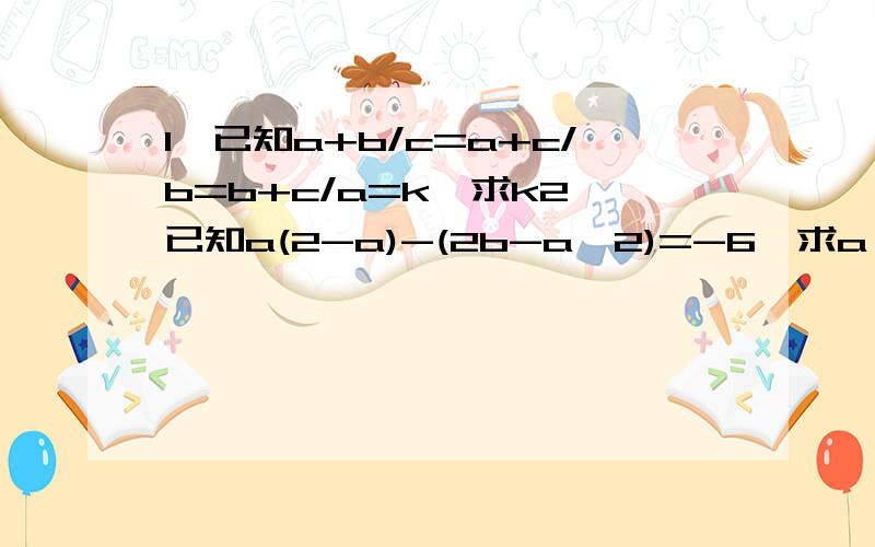 1、已知a+b/c=a+c/b=b+c/a=k,求k2、已知a(2-a)-(2b-a^2)=-6,求a^2+b^2/2-ab的值