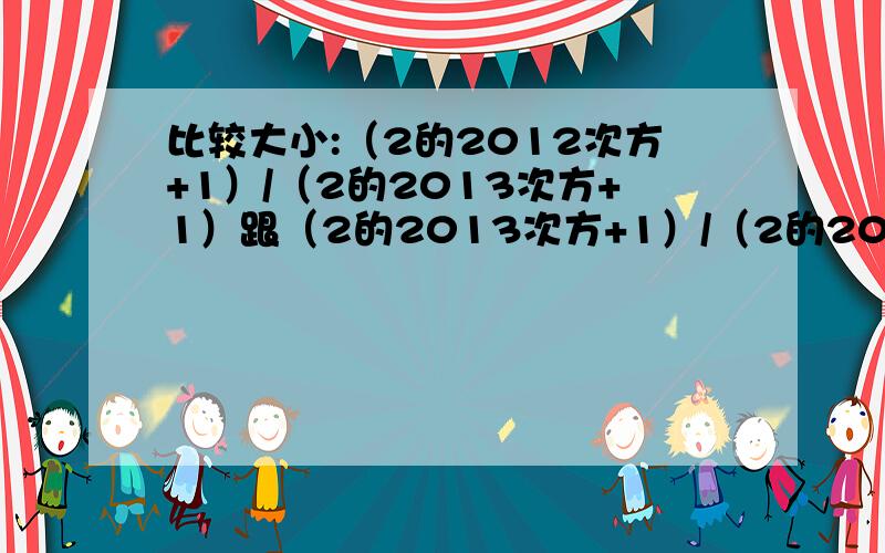 比较大小:（2的2012次方+1）/（2的2013次方+1）跟（2的2013次方+1）/（2的2014次方+1）谁大