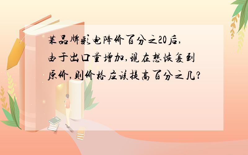 某品牌彩电降价百分之20后,由于出口量增加,现在想恢复到原价,则价格应该提高百分之几?