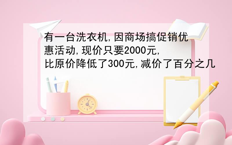 有一台洗衣机,因商场搞促销优惠活动,现价只要2000元,比原价降低了300元,减价了百分之几