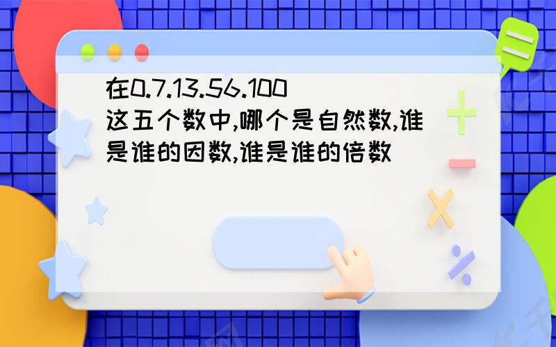 在0.7.13.56.100这五个数中,哪个是自然数,谁是谁的因数,谁是谁的倍数