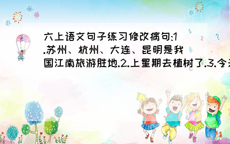 六上语文句子练习修改病句:1.苏州、杭州、大连、昆明是我国江南旅游胜地.2.上星期去植树了.3.今天,全体三年级一班同学看电影.4.我班功课最好、成绩最优秀的是小红.5.我的写字台上一只小