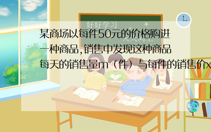 某商场以每件50元的价格购进一种商品,销售中发现这种商品每天的销售量m（件）与每件的销售价x（元）满足一次函数,其图象如图所示.(1)要使每日的销售利润最大,每件产品的销售价应定为