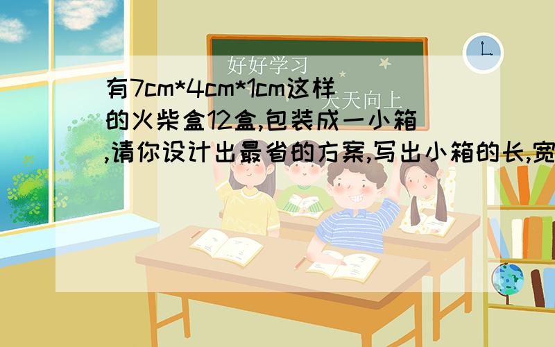 有7cm*4cm*1cm这样的火柴盒12盒,包装成一小箱,请你设计出最省的方案,写出小箱的长,宽,高.