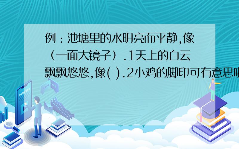 例：池塘里的水明亮而平静,像（一面大镜子）.1天上的白云飘飘悠悠,像( ).2小鸡的脚印可有意思啦,就像（ ）.3九色鹿的身上有九种颜色,奔跑起来好像（ ）.