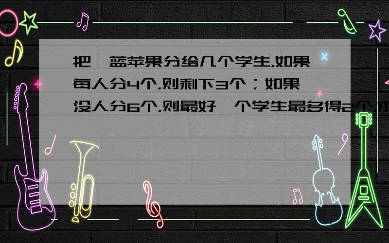 把一蓝苹果分给几个学生，如果每人分4个，则剩下3个；如果没人分6个，则最好一个学生最多得2个，求苹果数和人数。