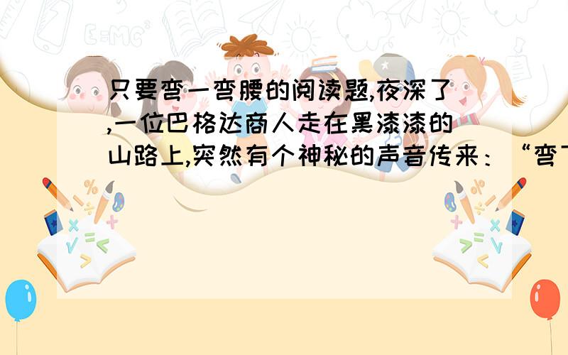 只要弯一弯腰的阅读题,夜深了,一位巴格达商人走在黑漆漆的山路上,突然有个神秘的声音传来：“弯下腰,请多拣些小石子,明天会有用的!”商人决定执行这一指令,便弯下腰拣起几颗石子.到