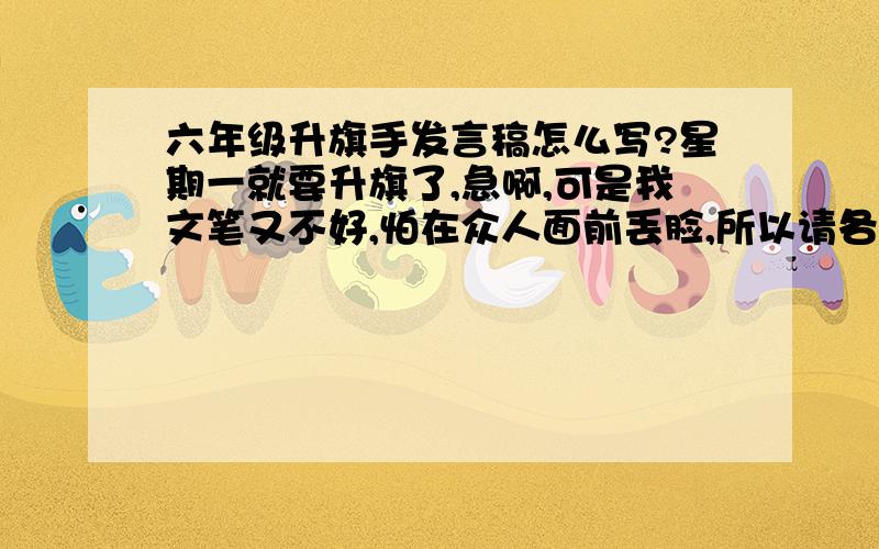 六年级升旗手发言稿怎么写?星期一就要升旗了,急啊,可是我文笔又不好,怕在众人面前丢脸,所以请各位大虾帮帮忙,写一篇精炼一点的升旗发言稿,最重要的是我记忆不好,最好写短一点,好背一