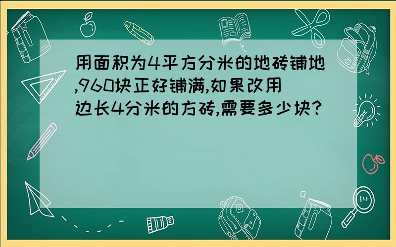 用面积为4平方分米的地砖铺地,960块正好铺满,如果改用边长4分米的方砖,需要多少块?