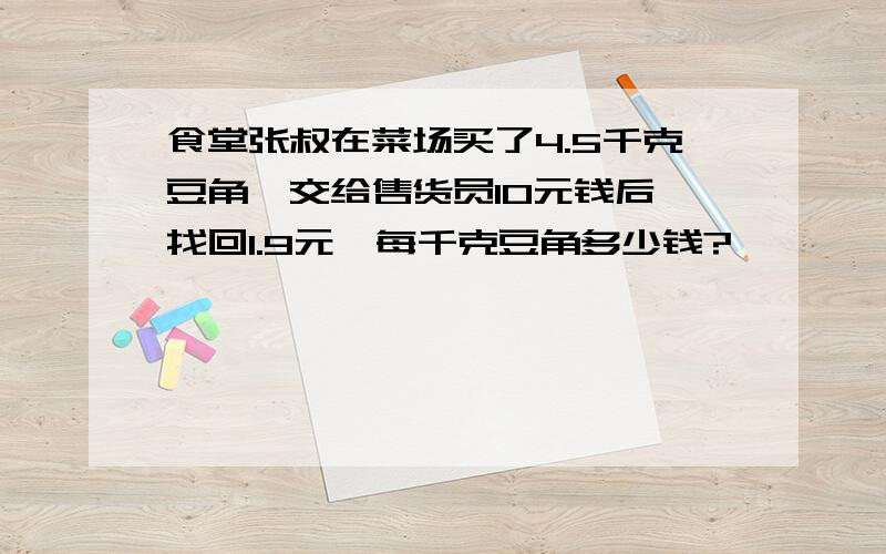 食堂张叔在菜场买了4.5千克豆角,交给售货员10元钱后,找回1.9元,每千克豆角多少钱?