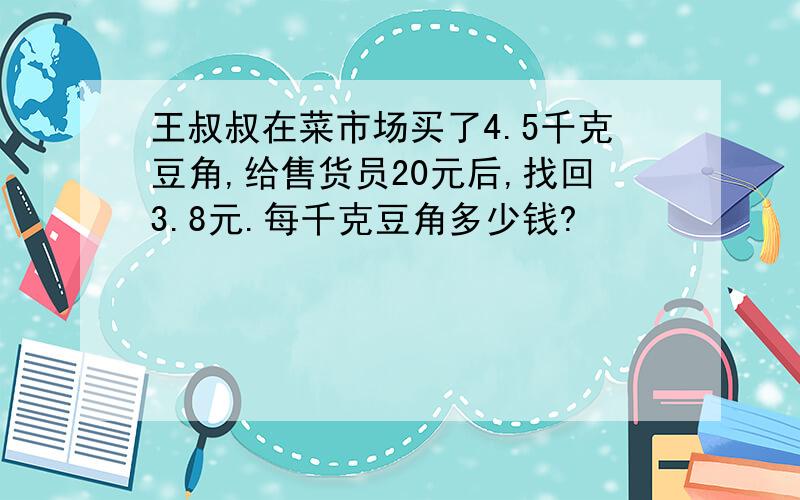 王叔叔在菜市场买了4.5千克豆角,给售货员20元后,找回3.8元.每千克豆角多少钱?