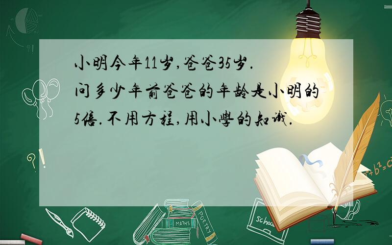 小明今年11岁,爸爸35岁.问多少年前爸爸的年龄是小明的5倍.不用方程,用小学的知识.