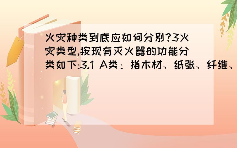 火灾种类到底应如何分别?3火灾类型,按现有灭火器的功能分类如下:3.1 A类：指木材、纸张、纤维、棉毛、塑料、橡胶等可燃性固体引起的火灾.3.2 B类：指石油类、有机溶剂、油漆类、油脂类