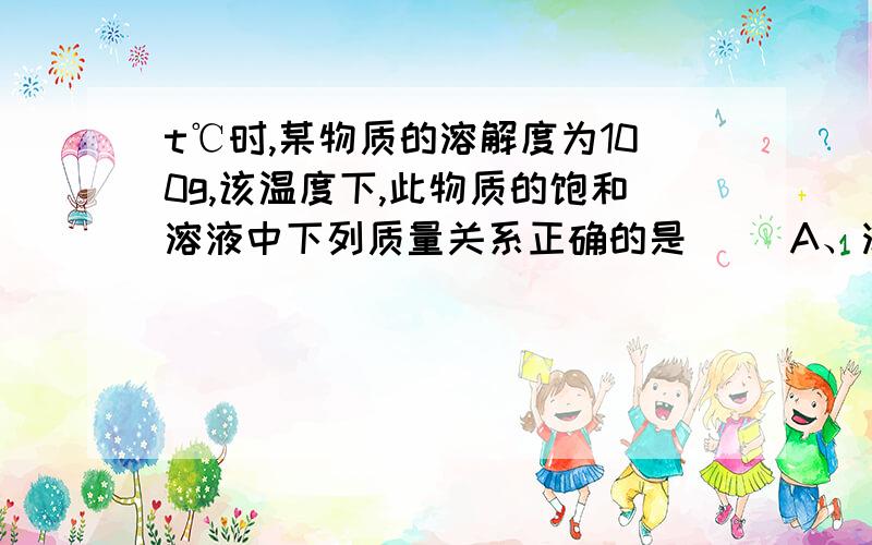 t℃时,某物质的溶解度为100g,该温度下,此物质的饱和溶液中下列质量关系正确的是（ ）A、溶质：溶液=1：1B、溶质：溶剂=1：1 C、溶剂：溶液=1：1 D、饱和溶液的质量一定为200g