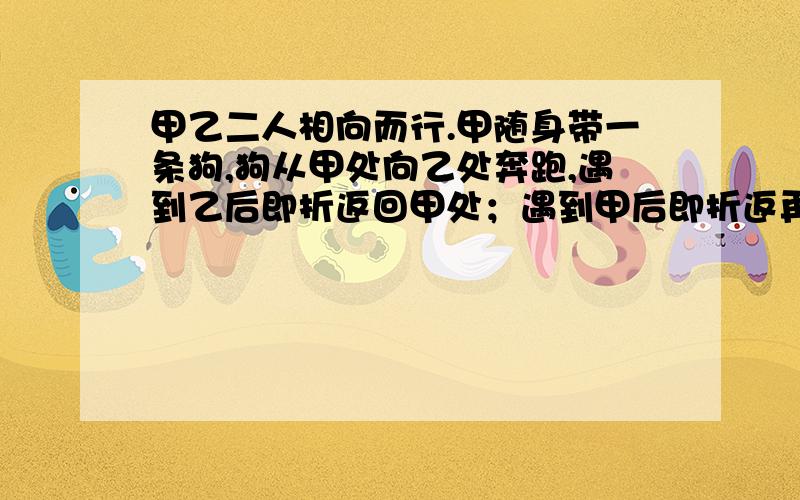 甲乙二人相向而行.甲随身带一条狗,狗从甲处向乙处奔跑,遇到乙后即折返回甲处；遇到甲后即折返再跑向乙.,那么当甲乙相遇时,狗跑了多少路程?问,1、2、3、2、3、4、3、4、5、4、5、6.前500个