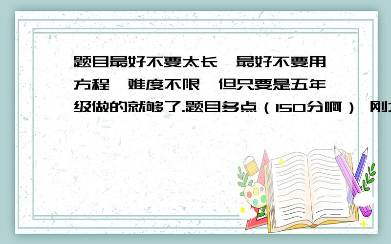 题目最好不要太长,最好不要用方程,难度不限,但只要是五年级做的就够了.题目多点（150分啊） 刚才说错了，不要写那密密麻麻的文字，几道算式就够了，请回答者改一改