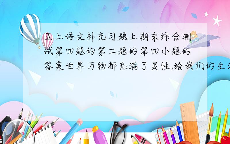 五上语文补充习题上期末综合测试第四题的第二题的第四小题的答案世界万物都充满了灵性,给我们的生活带来许多启迪,作者从小蚂蚁身上发现了成功的秘诀.在我们学过的课文中,也有不少作