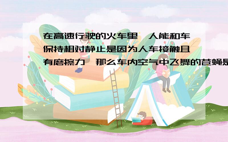 在高速行驶的火车里,人能和车保持相对静止是因为人车接触且有磨擦力,那么车内空气中飞舞的苍蝇是怎么和车保持相对不动或运动的呢,当然它的飞速不可能比火车快,也不可能等同与车速,