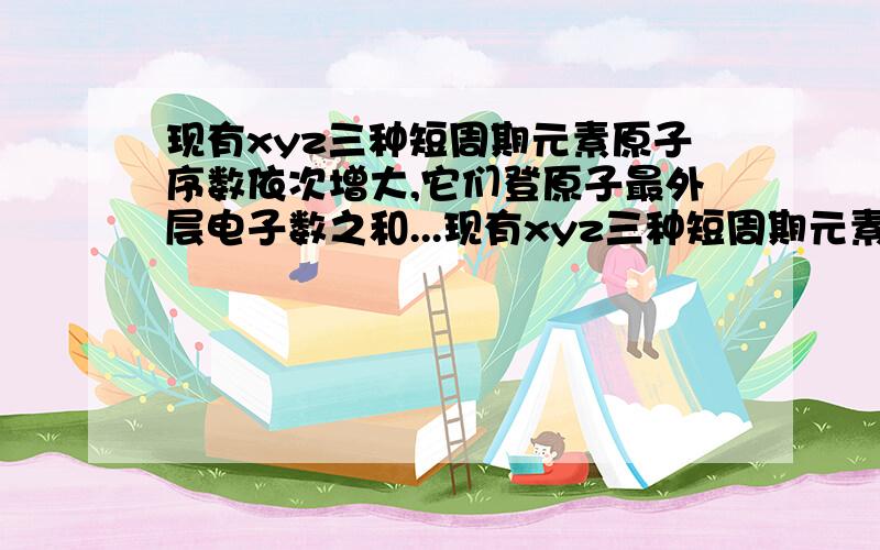 现有xyz三种短周期元素原子序数依次增大,它们登原子最外层电子数之和...现有xyz三种短周期元素原子序数依次增大,它们登原子最外层电子数之和为20xy是同周期相邻元素yz是同主族相邻元素,