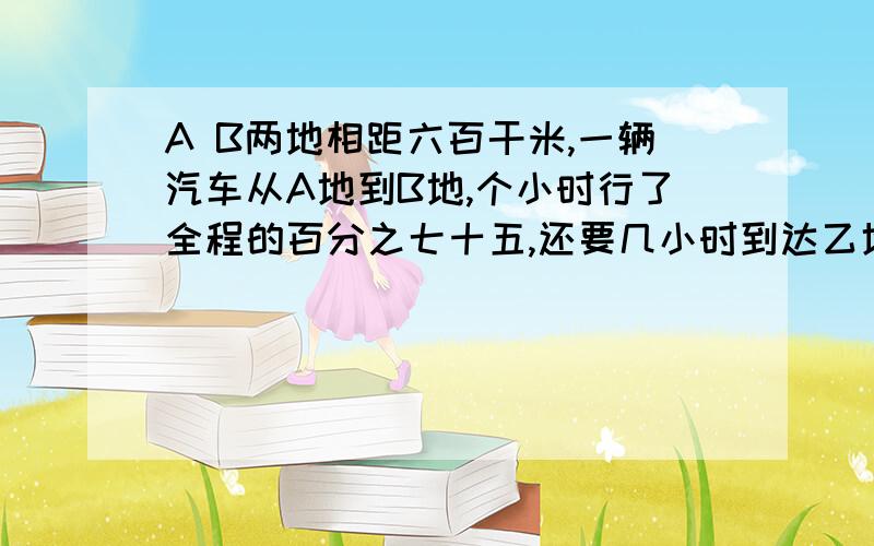 A B两地相距六百干米,一辆汽车从A地到B地,个小时行了全程的百分之七十五,还要几小时到达乙地4小时行了全程75％