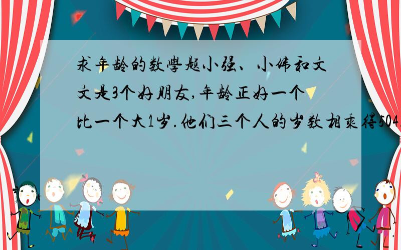 求年龄的数学题小强、小伟和文文是3个好朋友,年龄正好一个比一个大1岁.他们三个人的岁数相乘得504.猜猜他们各是多少岁?