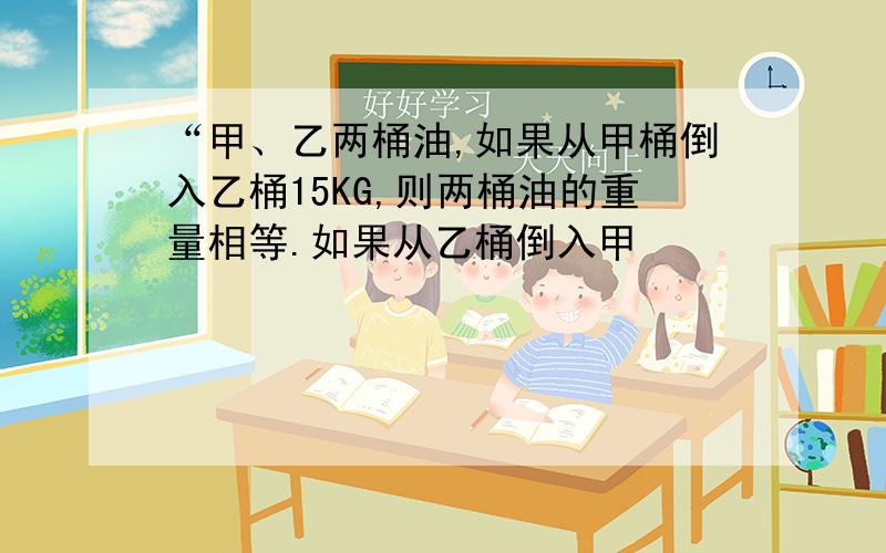 “甲、乙两桶油,如果从甲桶倒入乙桶15KG,则两桶油的重量相等.如果从乙桶倒入甲