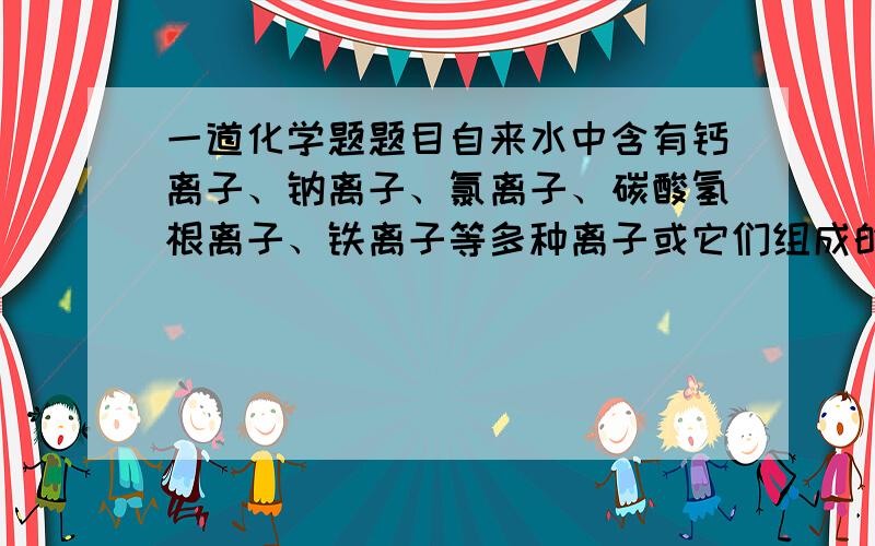 一道化学题题目自来水中含有钙离子、钠离子、氯离子、碳酸氢根离子、铁离子等多种离子或它们组成的可溶性盐.用新买的铝锅、铝壶等铝制品来烧水时,内壁被水淹没的地方会变成黑色,这