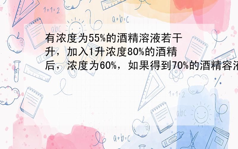 有浓度为55%的酒精溶液若干升，加入1升浓度80%的酒精后，浓度为60%，如果得到70%的酒精容液，要加入多少升浓度为80%的溶液？