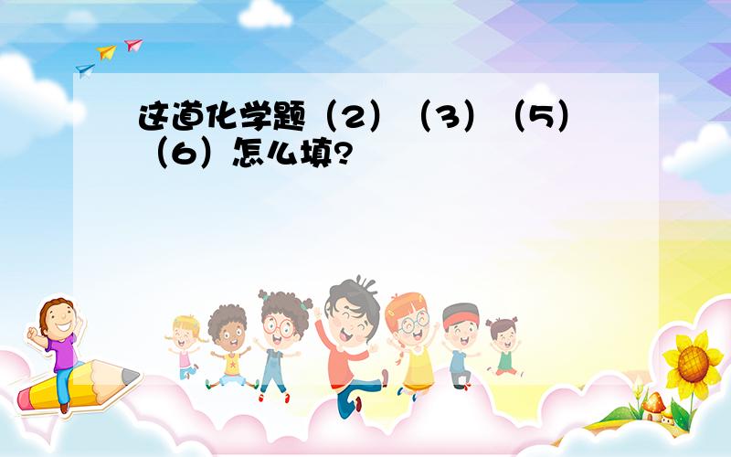 这道化学题（2）（3）（5）（6）怎么填?