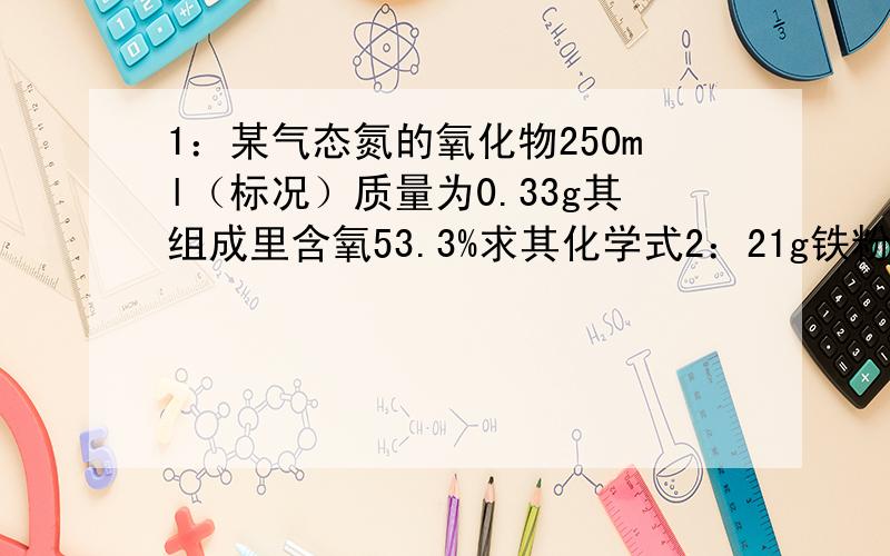 1：某气态氮的氧化物250ml（标况）质量为0.33g其组成里含氧53.3%求其化学式2：21g铁粉与8G硫粉混合加热可产生硫化亚铁多少克?（不考虑其他损失）哪种物质有剩余?剩余多少克?3：用氢氧化钙